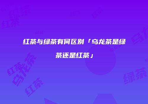 红茶与绿茶有何区别「乌龙茶是绿茶还是红茶」