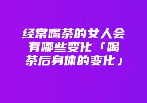 经常喝茶的女人会有哪些变化「喝茶后身体的变化」