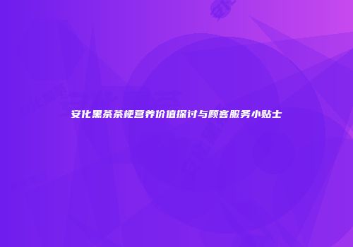 安化黑茶茶梗营养价值探讨与顾客服务小贴士