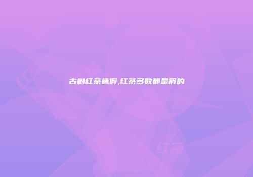 古树红茶造假,红茶多数都是假的
