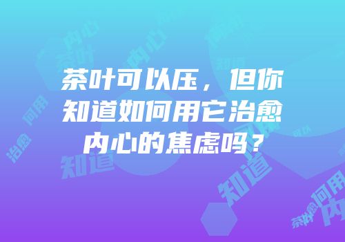 茶叶可以压，但你知道如何用它治愈内心的焦虑吗？