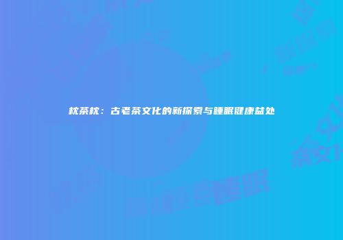 枕茶枕：古老茶文化的新探索与睡眠健康益处