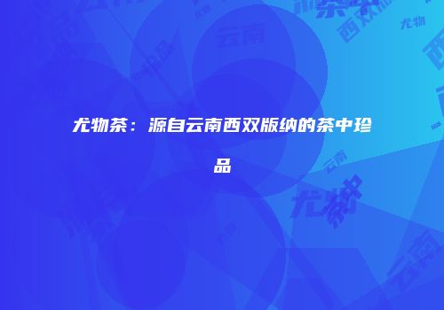 尤物茶：源自云南西双版纳的茶中珍品