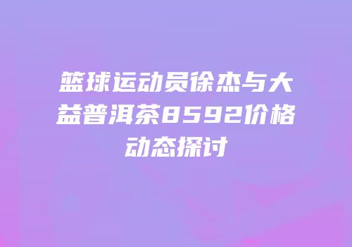 篮球运动员徐杰与大益普洱茶8592价格动态探讨