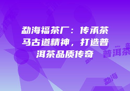 勐海福茶厂：传承茶马古道精神，打造普洱茶品质传奇