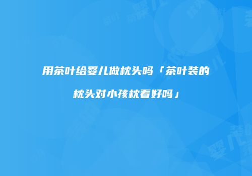 用茶叶给婴儿做枕头吗「茶叶装的枕头对小孩枕着好吗」