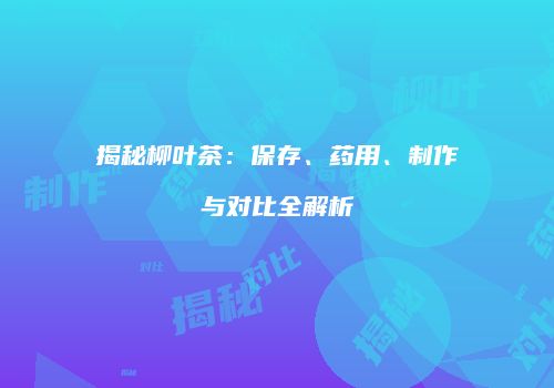 揭秘柳叶茶：保存、药用、制作与对比全解析