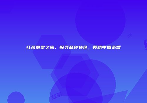 红茶鉴赏之旅：探寻品种特色，领略中国茶香