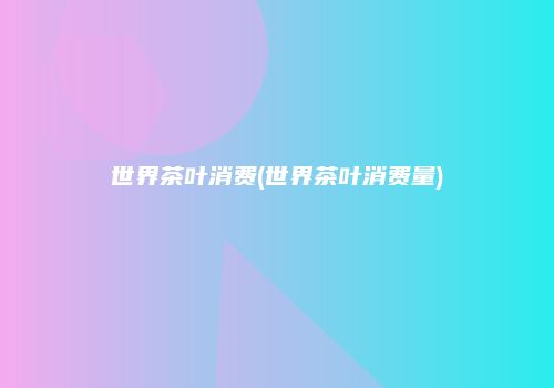 世界茶叶消费(世界茶叶消费量)