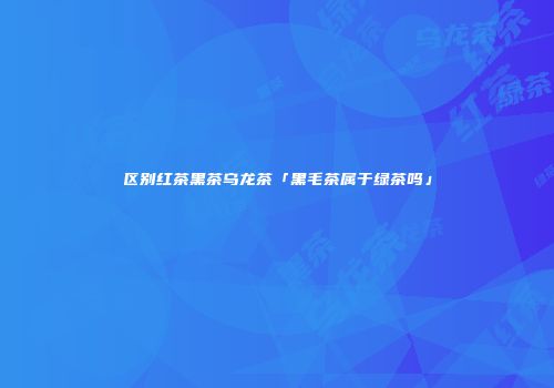 区别红茶黑茶乌龙茶「黑毛茶属于绿茶吗」