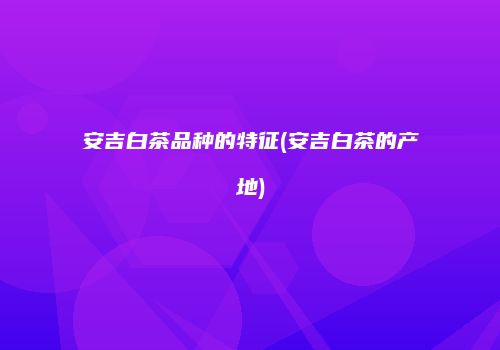 安吉白茶品种的特征(安吉白茶的产地)