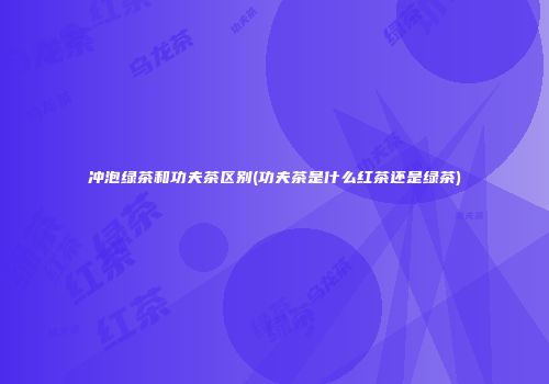 冲泡绿茶和功夫茶区别(功夫茶是什么红茶还是绿茶)