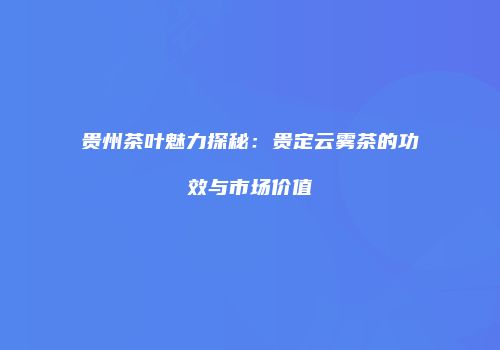 贵州茶叶魅力探秘：贵定云雾茶的功效与市场价值
