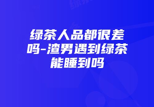 绿茶人品都很差吗-渣男遇到绿茶能睡到吗
