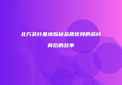 北方茶叶基地探秘品质优良的茶叶背后的故事