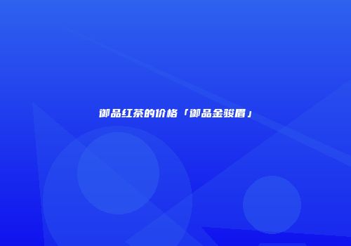 御品红茶的价格「御品金骏眉」
