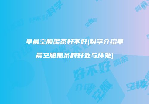 早晨空腹喝茶好不好(科学介绍早晨空腹喝茶的好处与坏处)