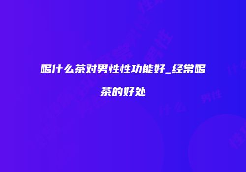 喝什么茶对男性性功能好_经常喝茶的好处