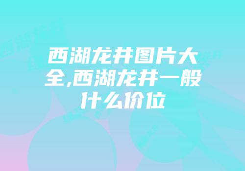 西湖龙井图片大全,西湖龙井一般什么价位