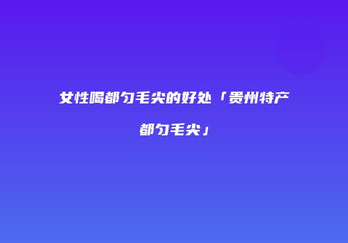 女性喝都匀毛尖的好处「贵州特产都匀毛尖」