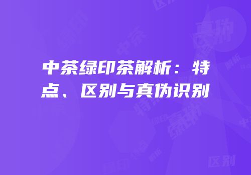 中茶绿印茶解析：特点、区别与真伪识别