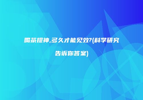 喝茶提神,多久才能见效?(科学研究告诉你答案)