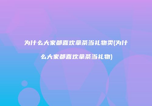 为什么大家都喜欢拿茶当礼物卖(为什么大家都喜欢拿茶当礼物)