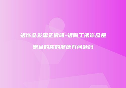 银饰品发黑正常吗-银陶工银饰品是黑色的你的健康有问题吗