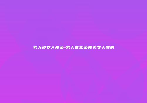 男人说女人是茶-男人喜欢茶是为女人做的