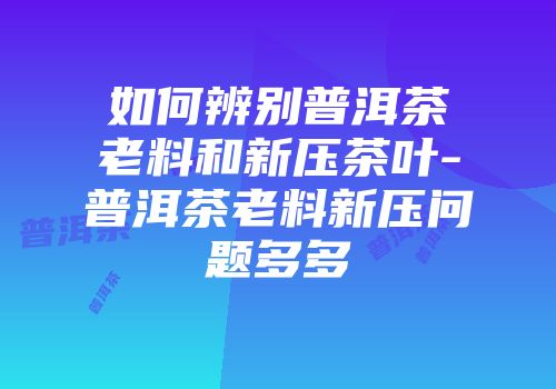 如何辨别普洱茶老料和新压茶叶-普洱茶老料新压问题多多