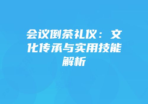 会议倒茶礼仪：文化传承与实用技能解析