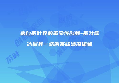 来自茶叶界的革命性创新-茶叶棒冰别具一格的茶味清凉体验