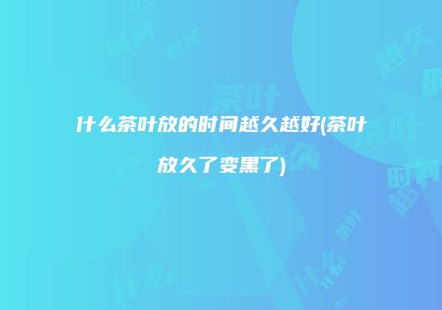 什么茶叶放的时间越久越好(茶叶放久了变黑了)