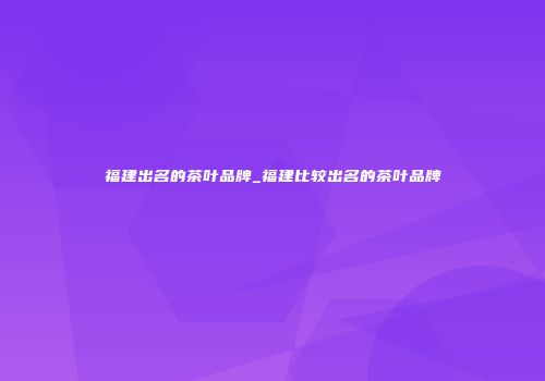 福建出名的茶叶品牌_福建比较出名的茶叶品牌