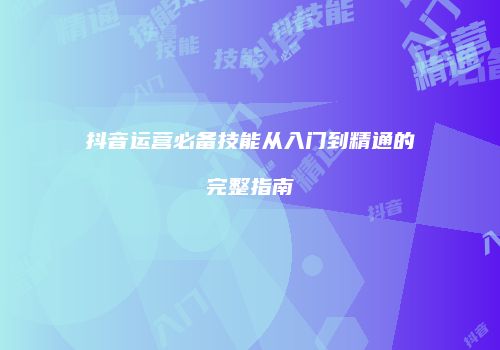 抖音运营必备技能从入门到精通的完整指南