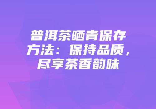 普洱茶晒青保存方法：保持品质，尽享茶香韵味