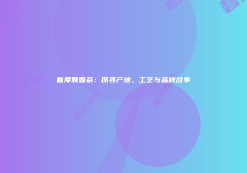 碧潭飘雪茶：探寻产地、工艺与品牌故事