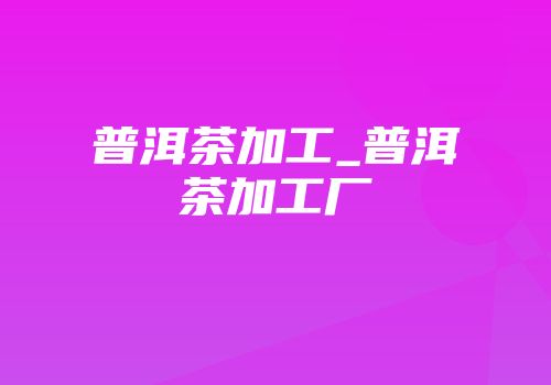 普洱茶加工_普洱茶加工厂