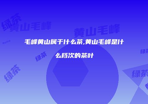 毛峰黄山属于什么茶,黄山毛峰是什么档次的茶叶