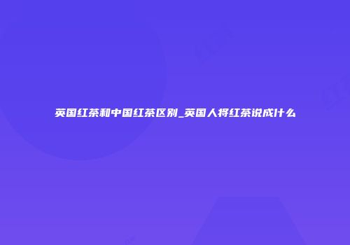 英国红茶和中国红茶区别_英国人将红茶说成什么