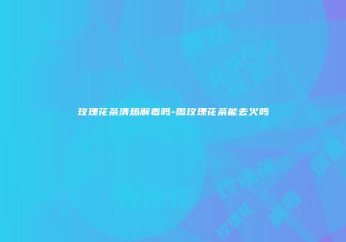 玫瑰花茶清热解毒吗-喝玫瑰花茶能去火吗