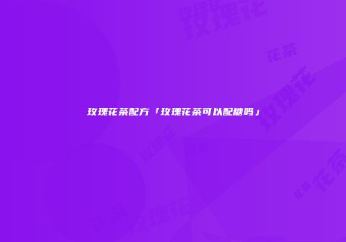 玫瑰花茶配方「玫瑰花茶可以配糖吗」