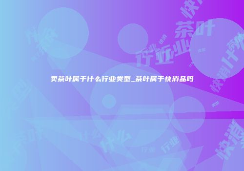 卖茶叶属于什么行业类型_茶叶属于快消品吗