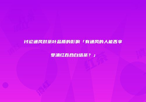 讨论通风对茶叶品质的影响「有通风的人能否享受滇红百合白塔茶？」