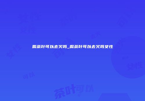 喝茶叶可以去火吗_喝茶叶可以去火吗女性
