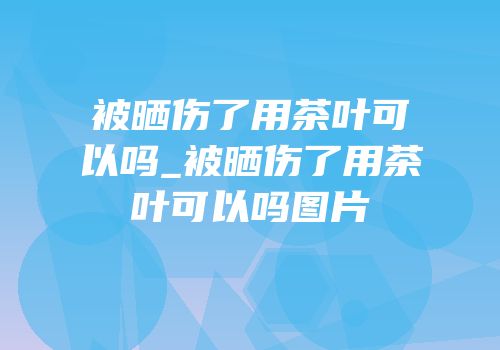 被晒伤了用茶叶可以吗_被晒伤了用茶叶可以吗图片