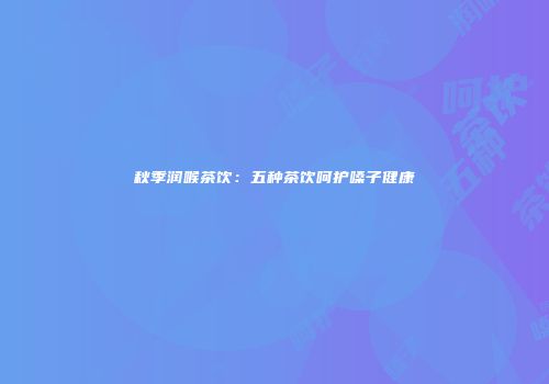 秋季润喉茶饮：五种茶饮呵护嗓子健康