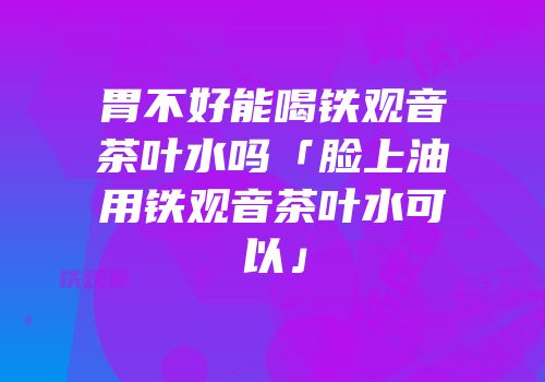胃不好能喝铁观音茶叶水吗「脸上油用铁观音茶叶水可以」