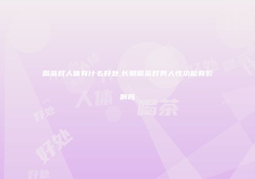 喝茶对人体有什么好处,长期喝茶对男人性功能有影响吗