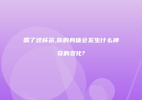喝了这杯茶,你的身体会发生什么神奇的变化?